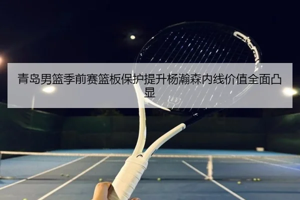 青岛男篮季前赛篮板保护提升杨瀚森内线价值全面凸显（BIWEISPORTSt）